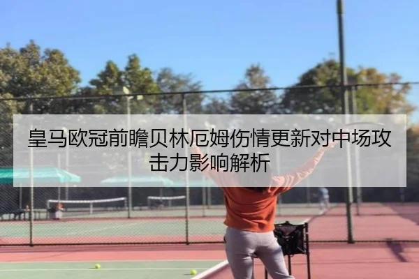 皇马欧冠前瞻贝林厄姆伤情更新对中场攻击力影响解析